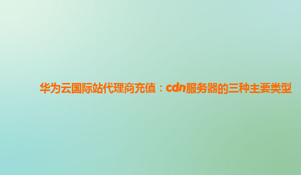 华为云国际站代理商充值：cdn服务器的三种主要类型