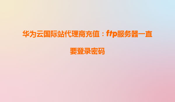 华为云国际站代理商充值：ftp服务器一直要登录密码