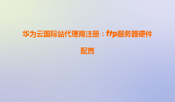 华为云国际站代理商注册：ftp服务器硬件配置