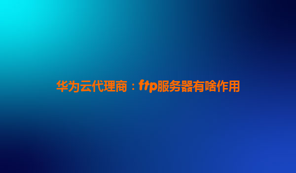 华为云代理商：ftp服务器有啥作用