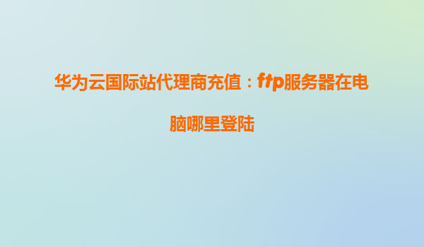 华为云国际站代理商充值：ftp服务器在电脑哪里登陆