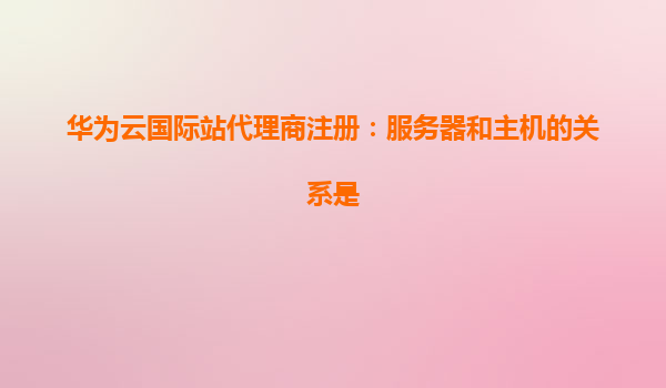 华为云国际站代理商注册：服务器和主机的关系是