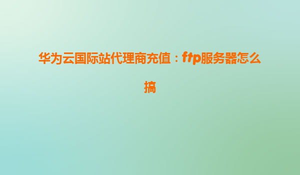 华为云国际站代理商充值：ftp服务器怎么搞
