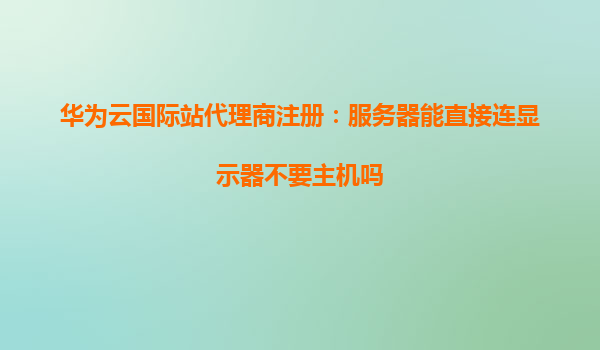 华为云国际站代理商注册：服务器能直接连显示器不要主机吗