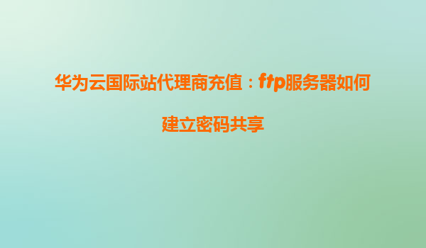 华为云国际站代理商充值：ftp服务器如何建立密码共享