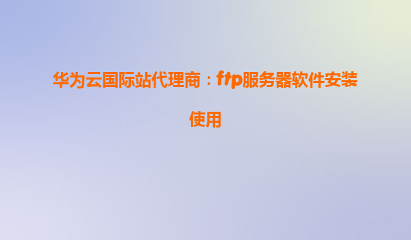 华为云国际站代理商：ftp服务器软件安装使用