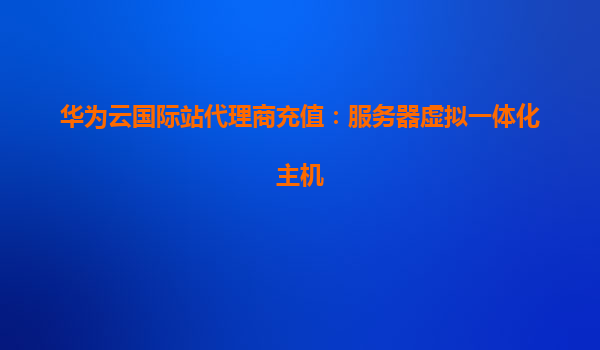 华为云国际站代理商充值：服务器虚拟一体化主机