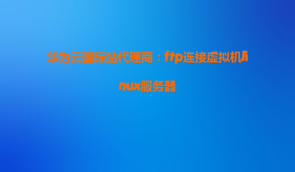 华为云国际站代理商：ftp连接虚拟机linux服务器