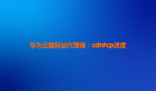 华为云国际站代理商：cdntcp速度