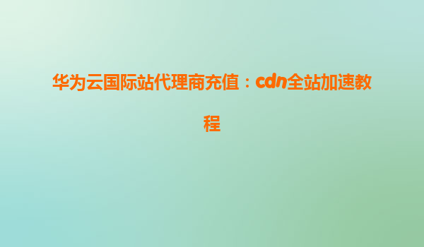 华为云国际站代理商充值：cdn全站加速教程