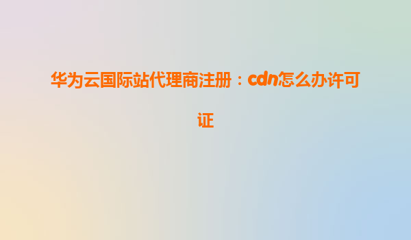 华为云国际站代理商注册：cdn怎么办许可证