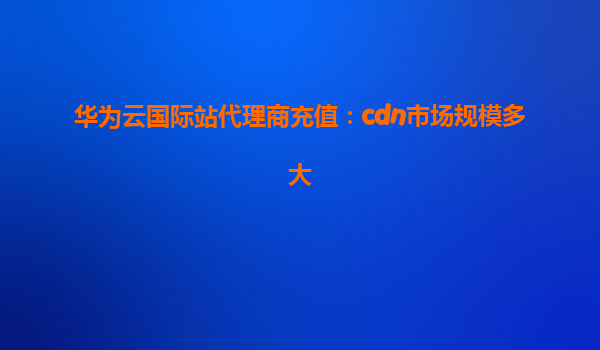 华为云国际站代理商充值：cdn市场规模多大