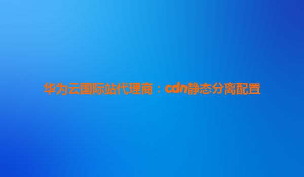 华为云国际站代理商：cdn静态分离配置