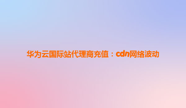 华为云国际站代理商充值：cdn网络波动
