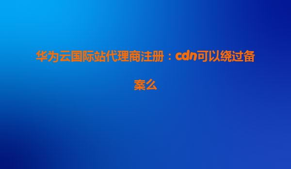 华为云国际站代理商注册：cdn可以绕过备案么