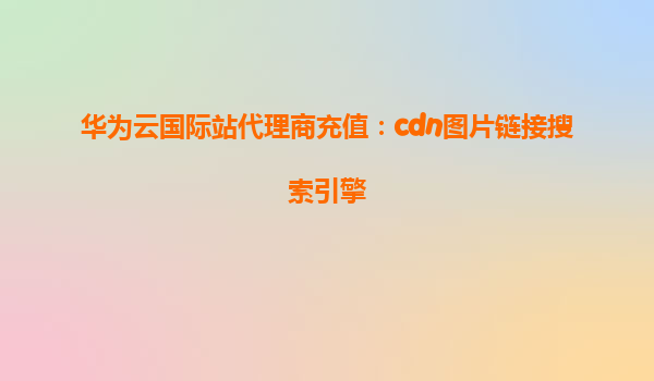 华为云国际站代理商充值：cdn图片链接搜索引擎