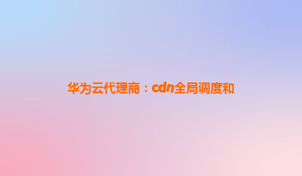 华为云代理商：cdn全局调度和