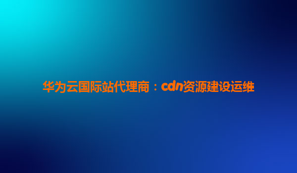华为云国际站代理商：cdn资源建设运维