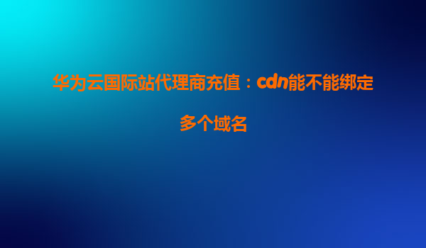 华为云国际站代理商充值：cdn能不能绑定多个域名