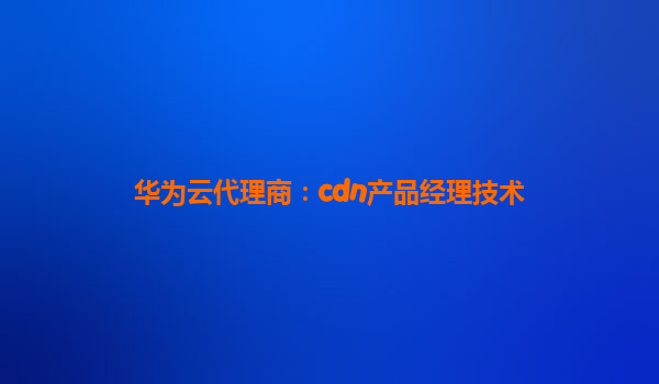 华为云代理商：cdn产品经理技术