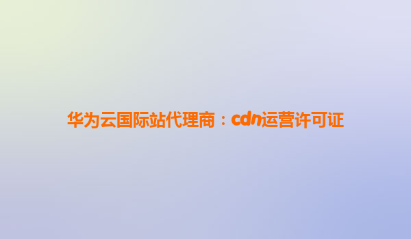 华为云国际站代理商：cdn运营许可证