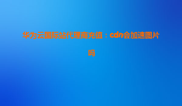 华为云国际站代理商充值：cdn会加速图片吗
