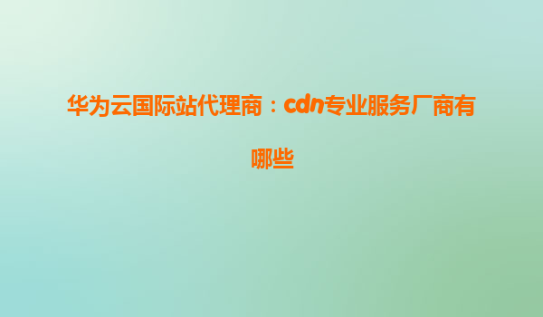 华为云国际站代理商：cdn专业服务厂商有哪些