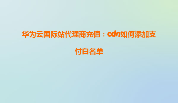 华为云国际站代理商充值：cdn如何添加支付白名单