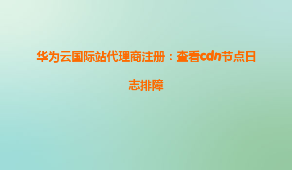 华为云国际站代理商注册：查看cdn节点日志排障