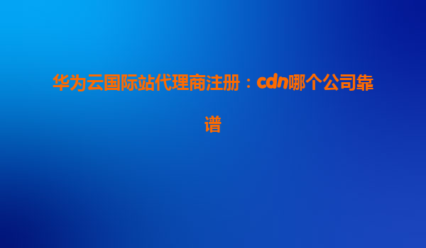 华为云国际站代理商注册：cdn哪个公司靠谱