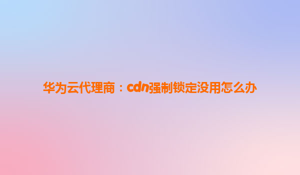 华为云代理商：cdn强制锁定没用怎么办