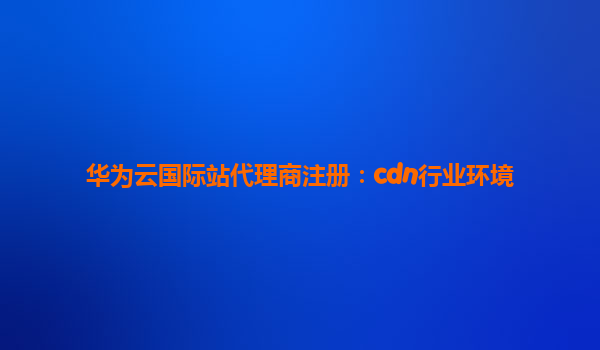 华为云国际站代理商注册：cdn行业环境