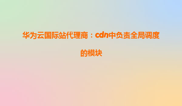 华为云国际站代理商：cdn中负责全局调度的模块