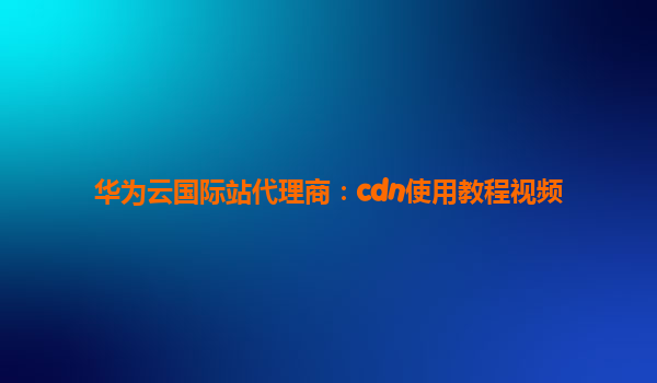 华为云国际站代理商：cdn使用教程视频