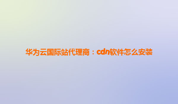 华为云国际站代理商：cdn软件怎么安装