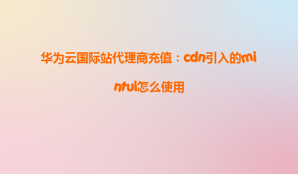 华为云国际站代理商充值：cdn引入的mintui怎么使用