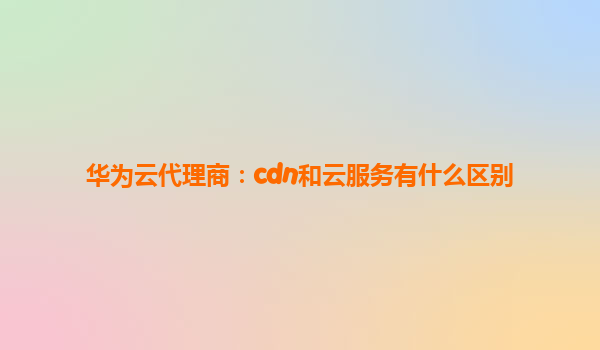 华为云代理商：cdn和云服务有什么区别
