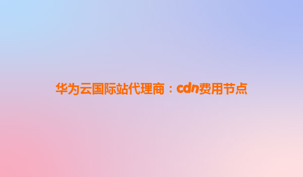 华为云国际站代理商：cdn费用节点