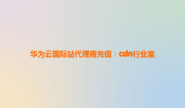 华为云国际站代理商充值：cdn行业案