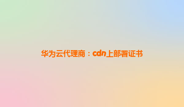 华为云代理商：cdn上部署证书