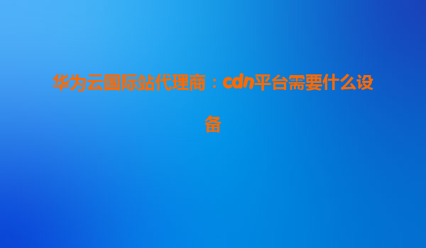 华为云国际站代理商：cdn平台需要什么设备