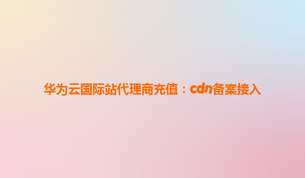 华为云国际站代理商充值：cdn备案接入