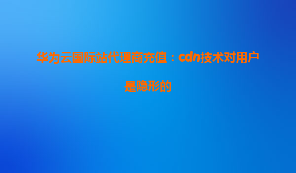 华为云国际站代理商充值：cdn技术对用户是隐形的
