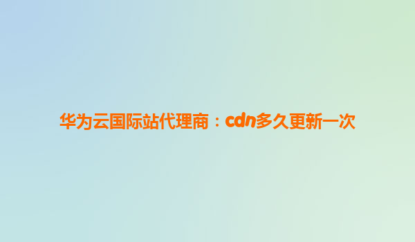华为云国际站代理商：cdn多久更新一次