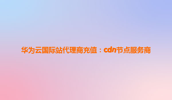 华为云国际站代理商充值：cdn节点服务商