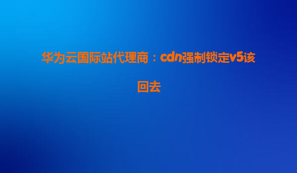 华为云国际站代理商：cdn强制锁定v5该回去