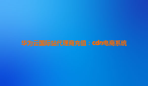 华为云国际站代理商充值：cdn电商系统