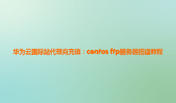 华为云国际站代理商充值：centos ftp服务器搭建教程
