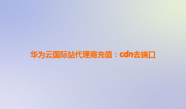 华为云国际站代理商充值：cdn去端口
