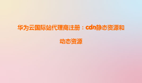 华为云国际站代理商注册：cdn静态资源和动态资源